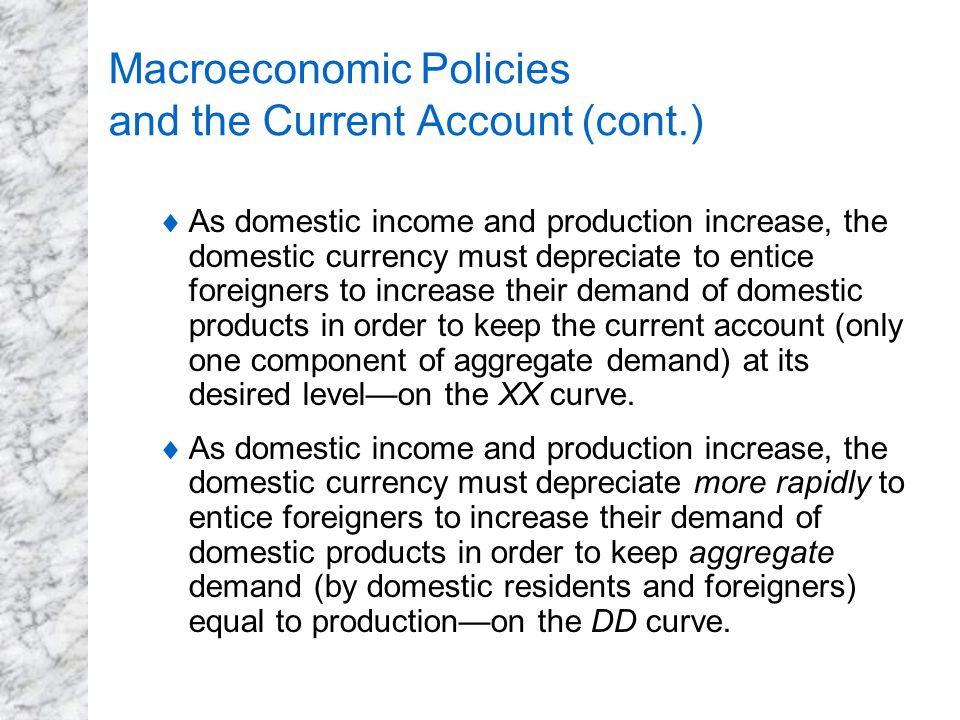 Macroeconomic Policies and the Current Account (cont.)  As domestic income and production increase, the domestic currency must depreciate to entice foreigners to increase their demand of domestic products in order to keep the current account (only one component of aggregate demand) at its desired level—on the XX curve.