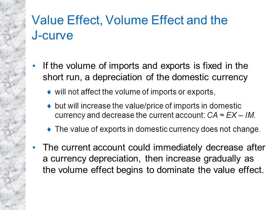 Value Effect, Volume Effect and the J-curve If the volume of imports and exports is fixed in the short run, a depreciation of the domestic currency  will not affect the volume of imports or exports,  but will increase the value/price of imports in domestic currency and decrease the current account: CA ≈ EX – IM.