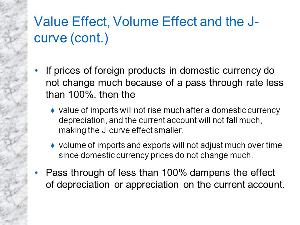 Value Effect, Volume Effect and the J- curve (cont.) If prices of foreign products in domestic currency do not change much because of a pass through rate less than 100%, then the  value of imports will not rise much after a domestic currency depreciation, and the current account will not fall much, making the J-curve effect smaller.