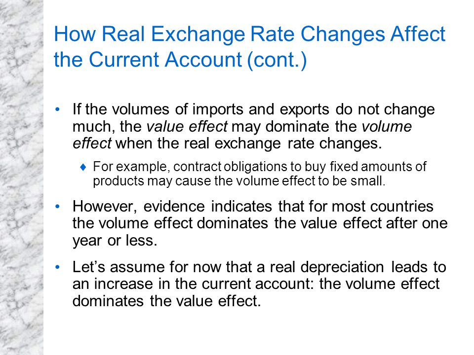 How Real Exchange Rate Changes Affect the Current Account (cont.) If the volumes of imports and exports do not change much, the value effect may dominate the volume effect when the real exchange rate changes.