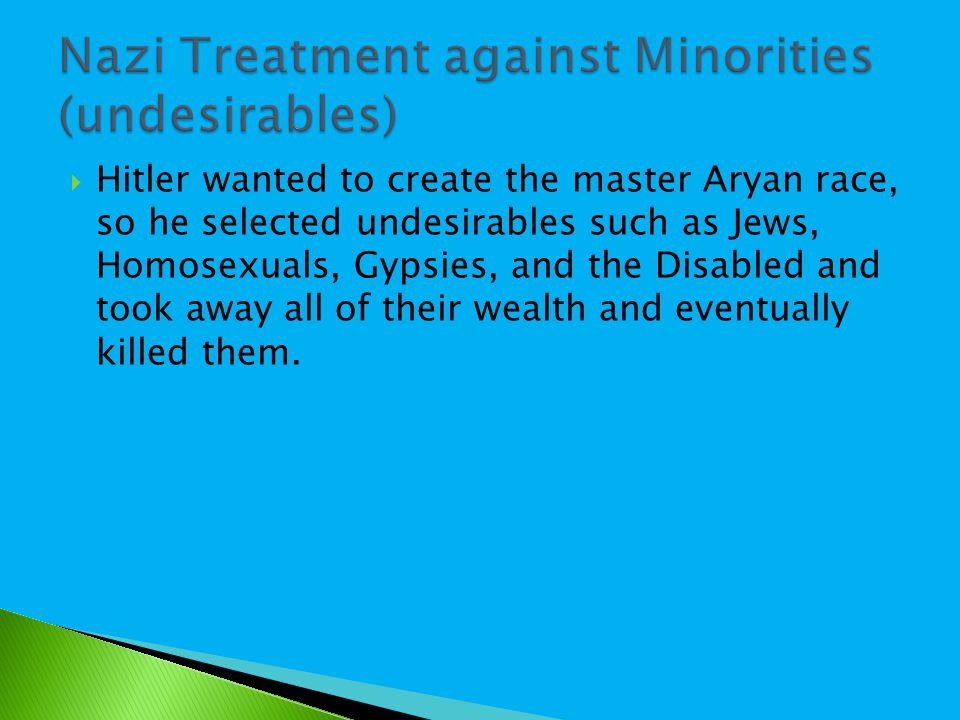  Hitler wanted to create the master Aryan race, so he selected undesirables such as Jews, Homosexuals, Gypsies, and the Disabled and took away all of their wealth and eventually killed them.