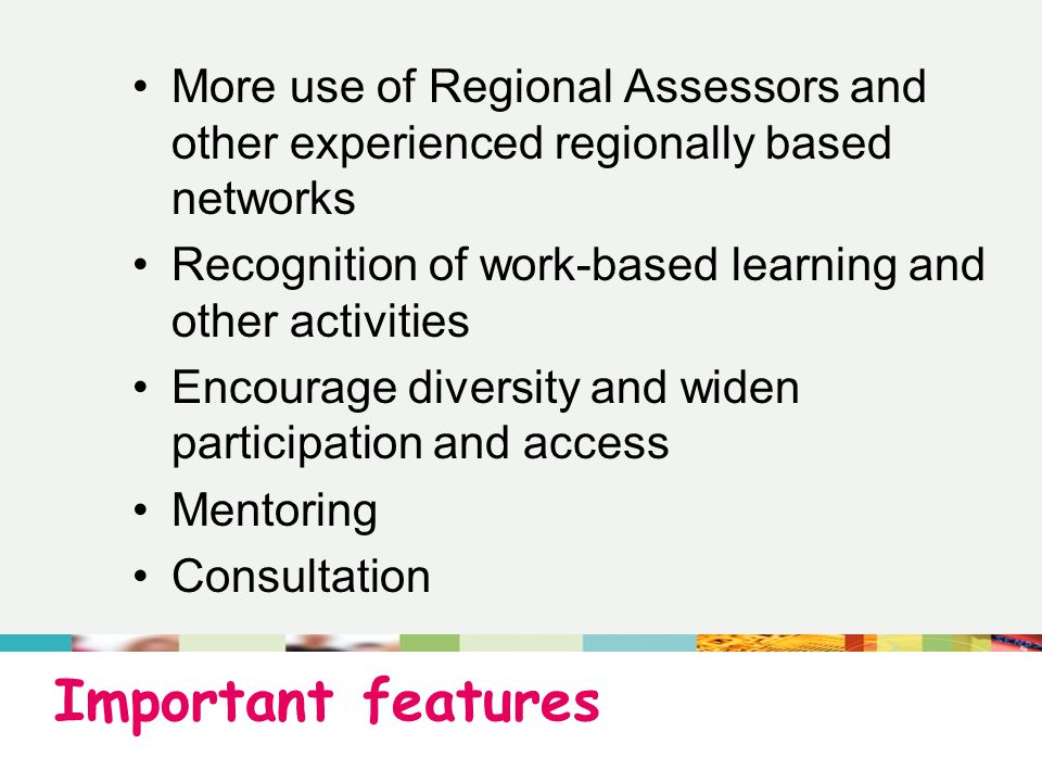 Important features More use of Regional Assessors and other experienced regionally based networks Recognition of work-based learning and other activities Encourage diversity and widen participation and access Mentoring Consultation