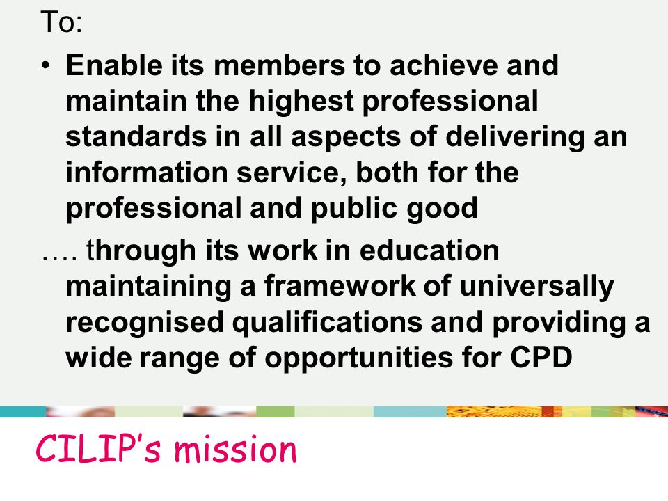 CILIP’s mission To: Enable its members to achieve and maintain the highest professional standards in all aspects of delivering an information service, both for the professional and public good ….