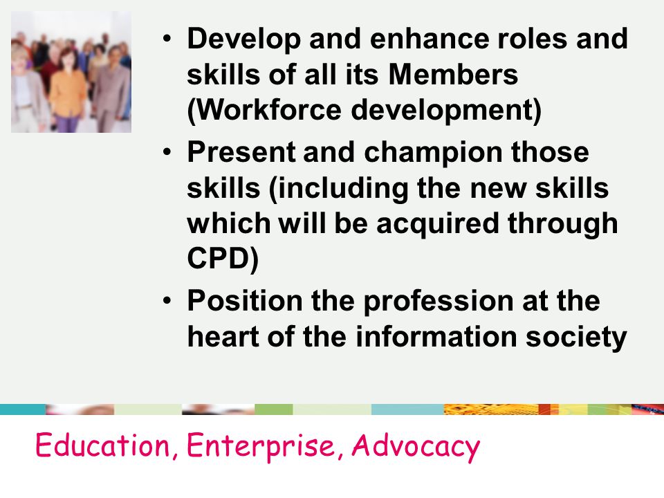 Education, Enterprise, Advocacy Develop and enhance roles and skills of all its Members (Workforce development) Present and champion those skills (including the new skills which will be acquired through CPD) Position the profession at the heart of the information society