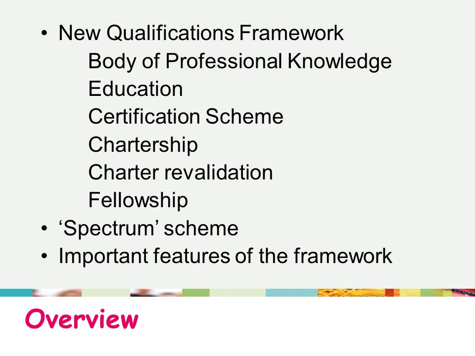 Overview New Qualifications Framework Body of Professional Knowledge Education Certification Scheme Chartership Charter revalidation Fellowship ‘Spectrum’ scheme Important features of the framework