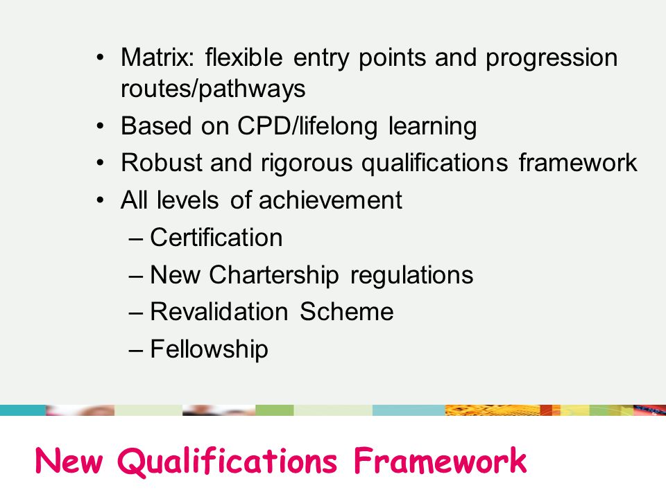 New Qualifications Framework Matrix: flexible entry points and progression routes/pathways Based on CPD/lifelong learning Robust and rigorous qualifications framework All levels of achievement –Certification –New Chartership regulations –Revalidation Scheme –Fellowship