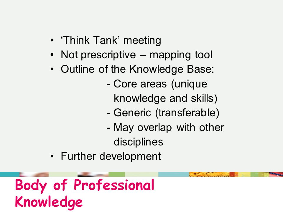 Body of Professional Knowledge ‘Think Tank’ meeting Not prescriptive – mapping tool Outline of the Knowledge Base: - Core areas (unique knowledge and skills) - Generic (transferable) - May overlap with other disciplines Further development