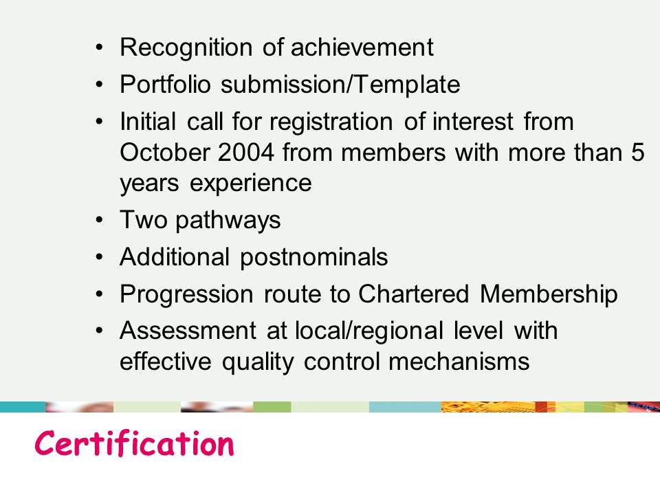 Certification Recognition of achievement Portfolio submission/Template Initial call for registration of interest from October 2004 from members with more than 5 years experience Two pathways Additional postnominals Progression route to Chartered Membership Assessment at local/regional level with effective quality control mechanisms