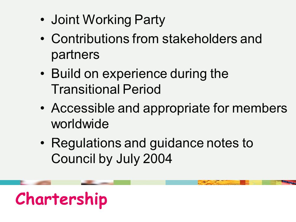 Chartership Joint Working Party Contributions from stakeholders and partners Build on experience during the Transitional Period Accessible and appropriate for members worldwide Regulations and guidance notes to Council by July 2004
