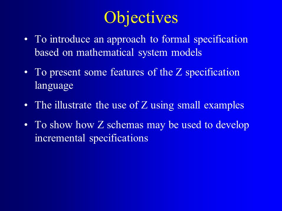 Objectives To introduce an approach to formal specification based on mathematical system models To present some features of the Z specification language The illustrate the use of Z using small examples To show how Z schemas may be used to develop incremental specifications