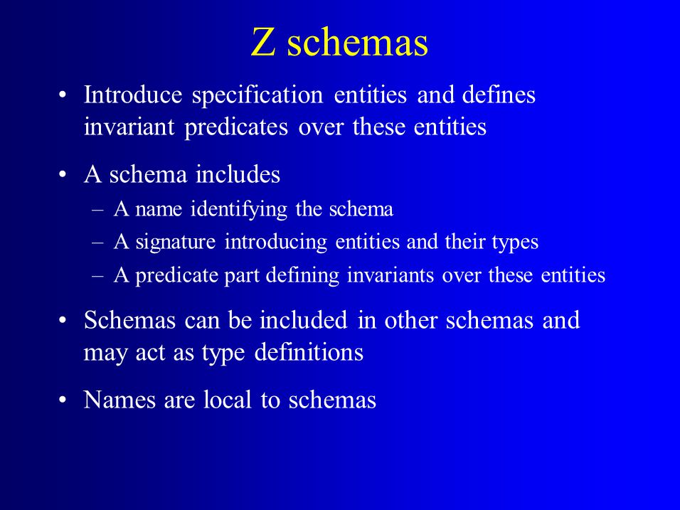 Z schemas Introduce specification entities and defines invariant predicates over these entities A schema includes –A name identifying the schema –A signature introducing entities and their types –A predicate part defining invariants over these entities Schemas can be included in other schemas and may act as type definitions Names are local to schemas