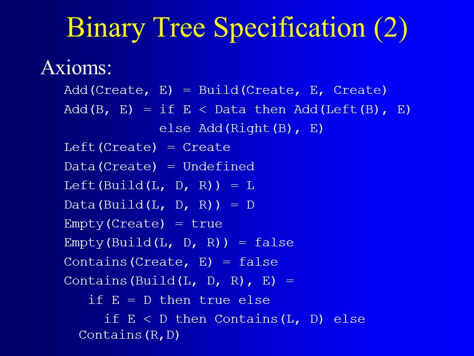Binary Tree Specification (2) Axioms: Add(Create, E) = Build(Create, E, Create) Add(B, E) = if E < Data then Add(Left(B), E) else Add(Right(B), E) Left(Create) = Create Data(Create) = Undefined Left(Build(L, D, R)) = L Data(Build(L, D, R)) = D Empty(Create) = true Empty(Build(L, D, R)) = false Contains(Create, E) = false Contains(Build(L, D, R), E) = if E = D then true else if E < D then Contains(L, D) else Contains(R,D)