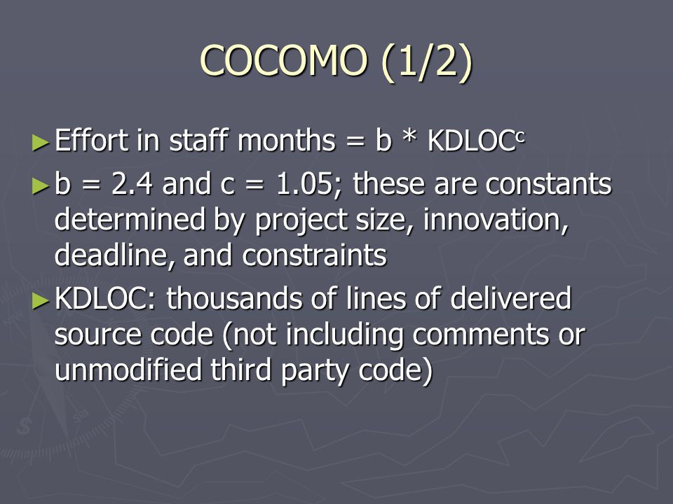 COCOMO (1/2) ► Effort in staff months = b * KDLOC c ► b = 2.4 and c = 1.05; these are constants determined by project size, innovation, deadline, and constraints ► KDLOC: thousands of lines of delivered source code (not including comments or unmodified third party code)