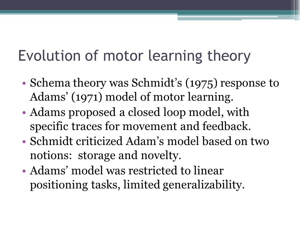 Evolution of motor learning theory Schema theory was Schmidt’s (1975) response to Adams’ (1971) model of motor learning.