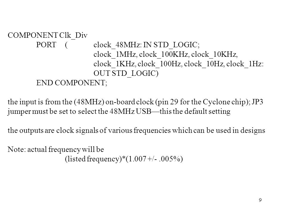 9 COMPONENT Clk_Div PORT (clock_48MHz: IN STD_LOGIC; clock_1MHz, clock_100KHz, clock_10KHz, clock_1KHz, clock_100Hz, clock_10Hz, clock_1Hz: OUT STD_LOGIC) END COMPONENT; the input is from the (48MHz) on-board clock (pin 29 for the Cyclone chip); JP3 jumper must be set to select the 48MHz USB—this the default setting the outputs are clock signals of various frequencies which can be used in designs Note: actual frequency will be (listed frequency)*( /-.005%)