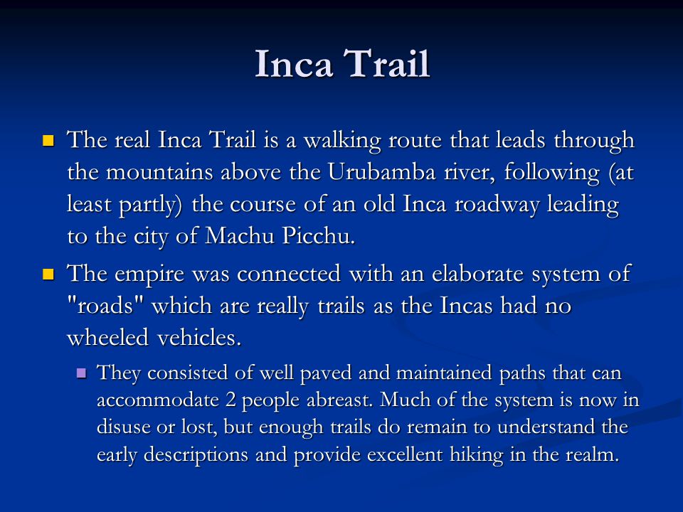 Inca Trail The real Inca Trail is a walking route that leads through the mountains above the Urubamba river, following (at least partly) the course of an old Inca roadway leading to the city of Machu Picchu.