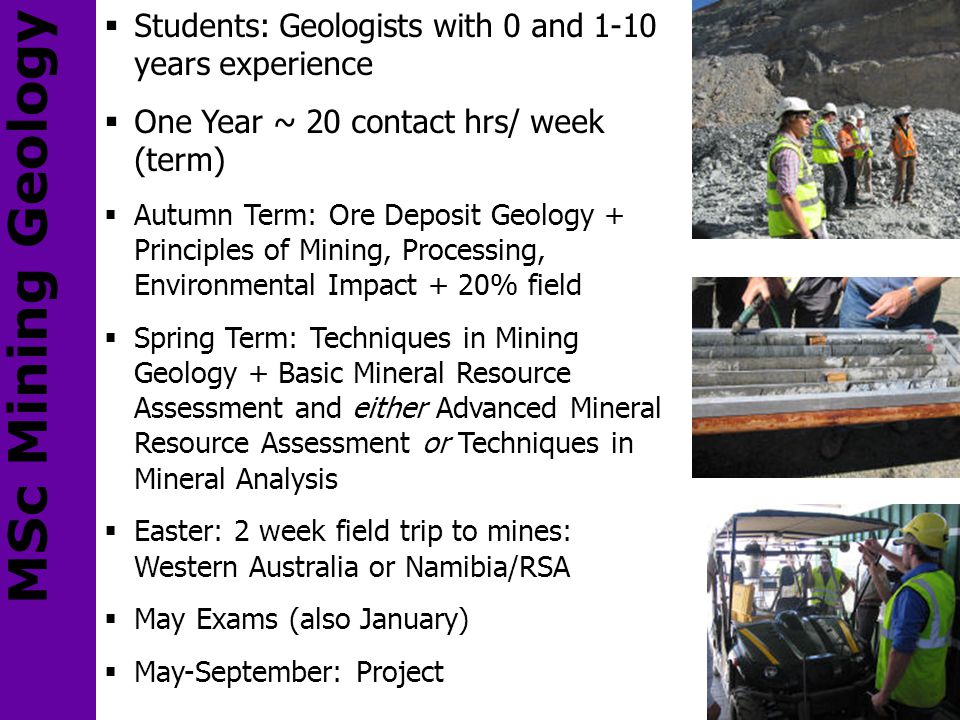  Students: Geologists with 0 and 1-10 years experience  One Year ~ 20 contact hrs/ week (term)  Autumn Term: Ore Deposit Geology + Principles of Mining, Processing, Environmental Impact + 20% field  Spring Term: Techniques in Mining Geology + Basic Mineral Resource Assessment and either Advanced Mineral Resource Assessment or Techniques in Mineral Analysis  Easter: 2 week field trip to mines: Western Australia or Namibia/RSA  May Exams (also January)  May-September: Project MSc Mining Geology