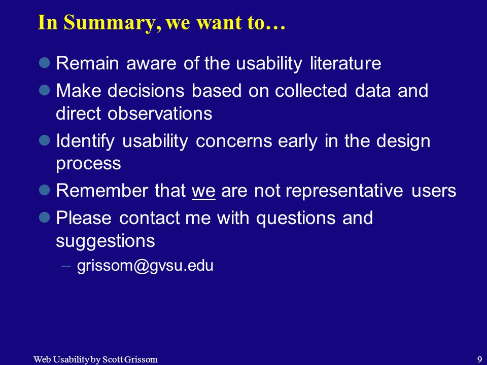 Web Usability by Scott Grissom9 In Summary, we want to… Remain aware of the usability literature Make decisions based on collected data and direct observations Identify usability concerns early in the design process Remember that we are not representative users Please contact me with questions and suggestions