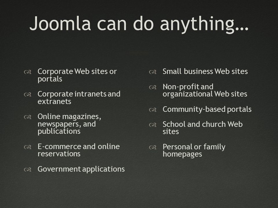 Joomla can do anything…Joomla can do anything…  Corporate Web sites or portals  Corporate intranets and extranets  Online magazines, newspapers, and publications  E-commerce and online reservations  Government applications  Small business Web sites  Non-profit and organizational Web sites  Community-based portals  School and church Web sites  Personal or family homepages
