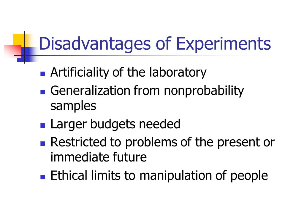 Disadvantages of Experiments Artificiality of the laboratory Generalization from nonprobability samples Larger budgets needed Restricted to problems of the present or immediate future Ethical limits to manipulation of people