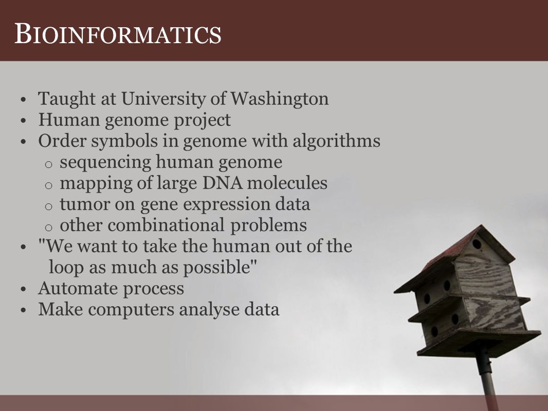 B IOINFORMATICS Taught at University of Washington Human genome project Order symbols in genome with algorithms o sequencing human genome o mapping of large DNA molecules o tumor on gene expression data o other combinational problems We want to take the human out of the loop as much as possible Automate process Make computers analyse data