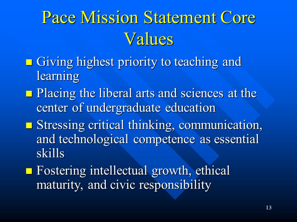13 Pace Mission Statement Core Values Giving highest priority to teaching and learning Giving highest priority to teaching and learning Placing the liberal arts and sciences at the center of undergraduate education Placing the liberal arts and sciences at the center of undergraduate education Stressing critical thinking, communication, and technological competence as essential skills Stressing critical thinking, communication, and technological competence as essential skills Fostering intellectual growth, ethical maturity, and civic responsibility Fostering intellectual growth, ethical maturity, and civic responsibility