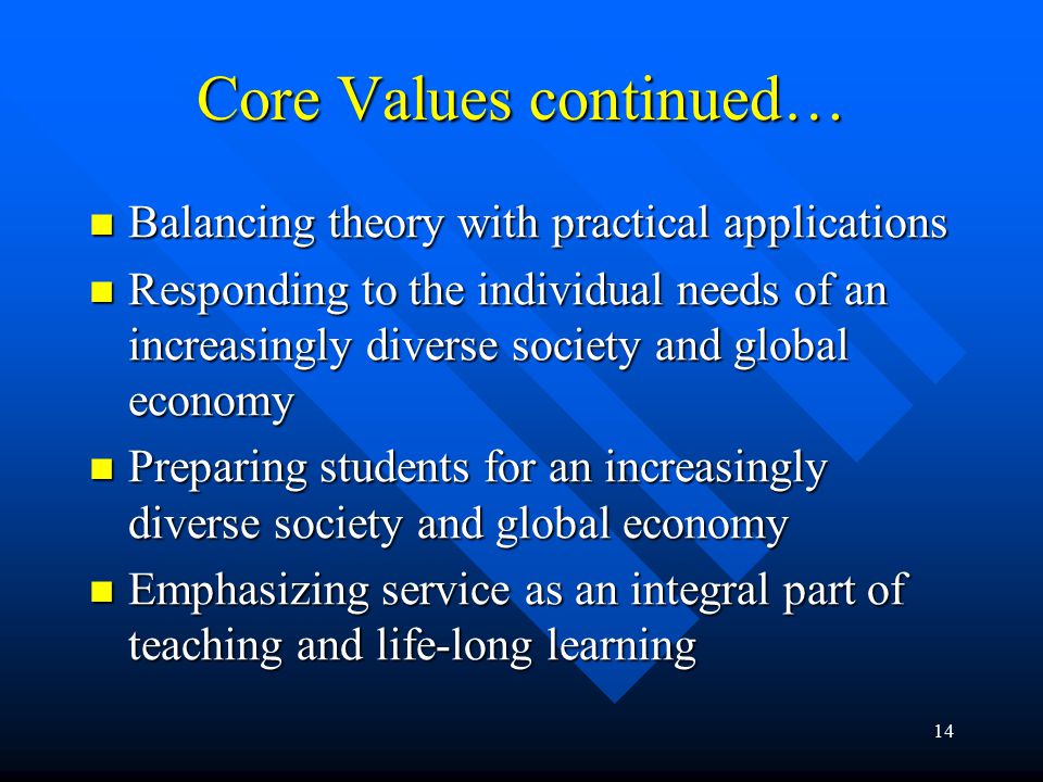 14 Core Values continued… Balancing theory with practical applications Balancing theory with practical applications Responding to the individual needs of an increasingly diverse society and global economy Responding to the individual needs of an increasingly diverse society and global economy Preparing students for an increasingly diverse society and global economy Preparing students for an increasingly diverse society and global economy Emphasizing service as an integral part of teaching and life-long learning Emphasizing service as an integral part of teaching and life-long learning