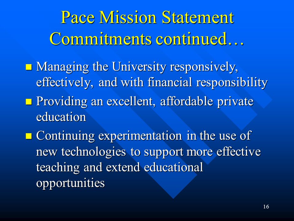 16 Pace Mission Statement Commitments continued… Managing the University responsively, effectively, and with financial responsibility Managing the University responsively, effectively, and with financial responsibility Providing an excellent, affordable private education Providing an excellent, affordable private education Continuing experimentation in the use of new technologies to support more effective teaching and extend educational opportunities Continuing experimentation in the use of new technologies to support more effective teaching and extend educational opportunities