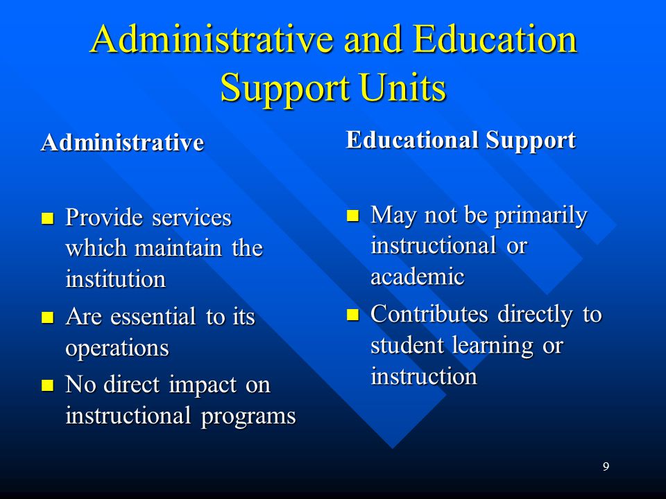 9 Administrative and Education Support Units Administrative Provide services which maintain the institution Provide services which maintain the institution Are essential to its operations Are essential to its operations No direct impact on instructional programs No direct impact on instructional programs Educational Support May not be primarily instructional or academic Contributes directly to student learning or instruction