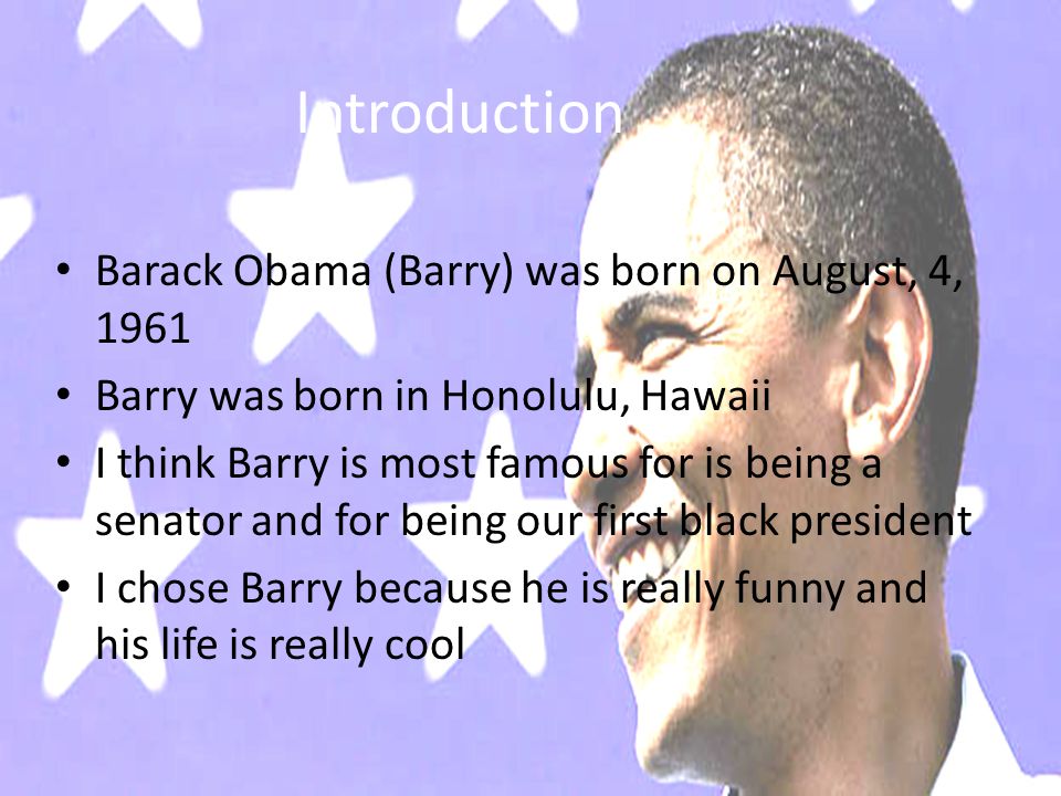 Introduction Barack Obama (Barry) was born on August, 4, 1961 Barry was born in Honolulu, Hawaii I think Barry is most famous for is being a senator and for being our first black president I chose Barry because he is really funny and his life is really cool