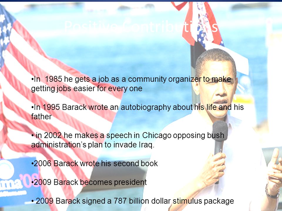 Positive Contributions In 1985 he gets a job as a community organizer to make getting jobs easier for every one In 1995 Barack wrote an autobiography about his life and his father in 2002 he makes a speech in Chicago opposing bush administration’s plan to invade Iraq.