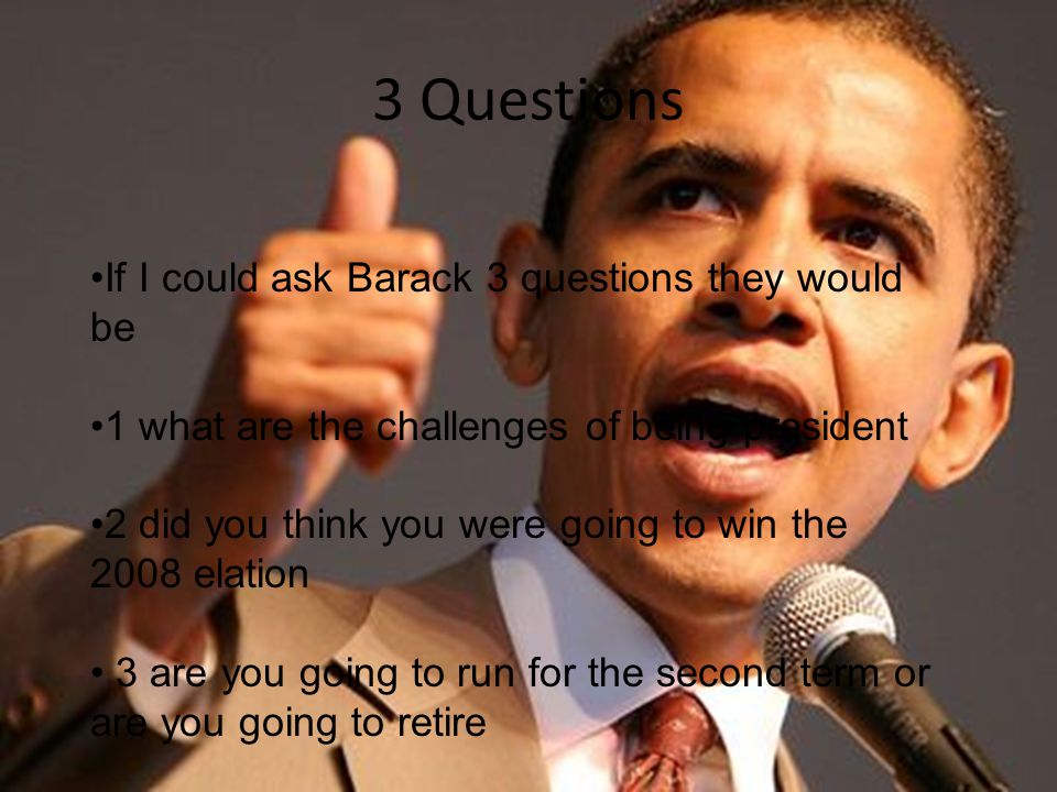 3 Questions If I could ask Barack 3 questions they would be 1 what are the challenges of being president 2 did you think you were going to win the 2008 elation 3 are you going to run for the second term or are you going to retire