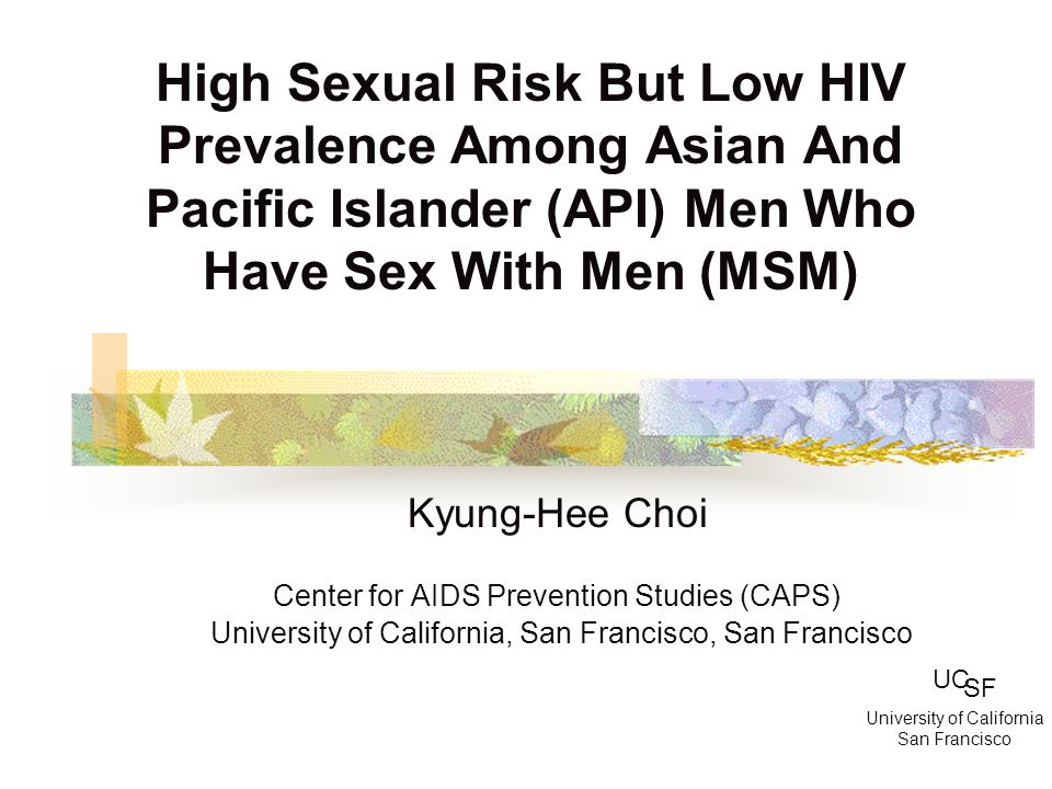 High Sexual Risk But Low HIV Prevalence Among Asian And Pacific Islander (API) Men Who Have Sex With Men (MSM) Kyung-Hee Choi Center for AIDS Prevention Studies (CAPS) University of California, San Francisco, San Francisco UC SF University of California San Francisco