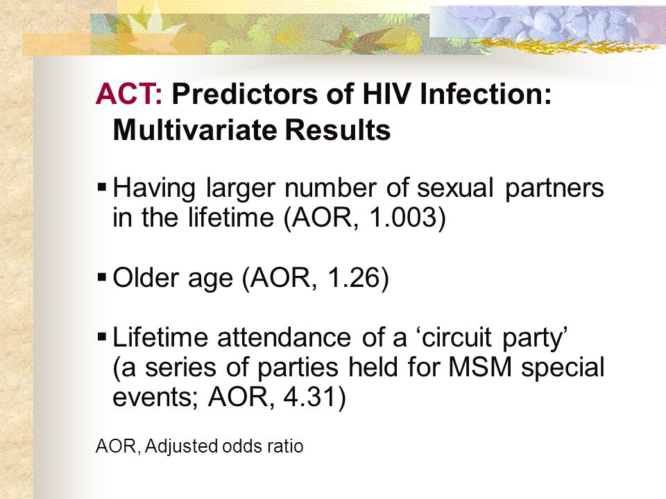 ACT: Predictors of HIV Infection: Multivariate Results  Having larger number of sexual partners in the lifetime (AOR, 1.003)  Older age (AOR, 1.26)  Lifetime attendance of a ‘circuit party’ (a series of parties held for MSM special events; AOR, 4.31) AOR, Adjusted odds ratio