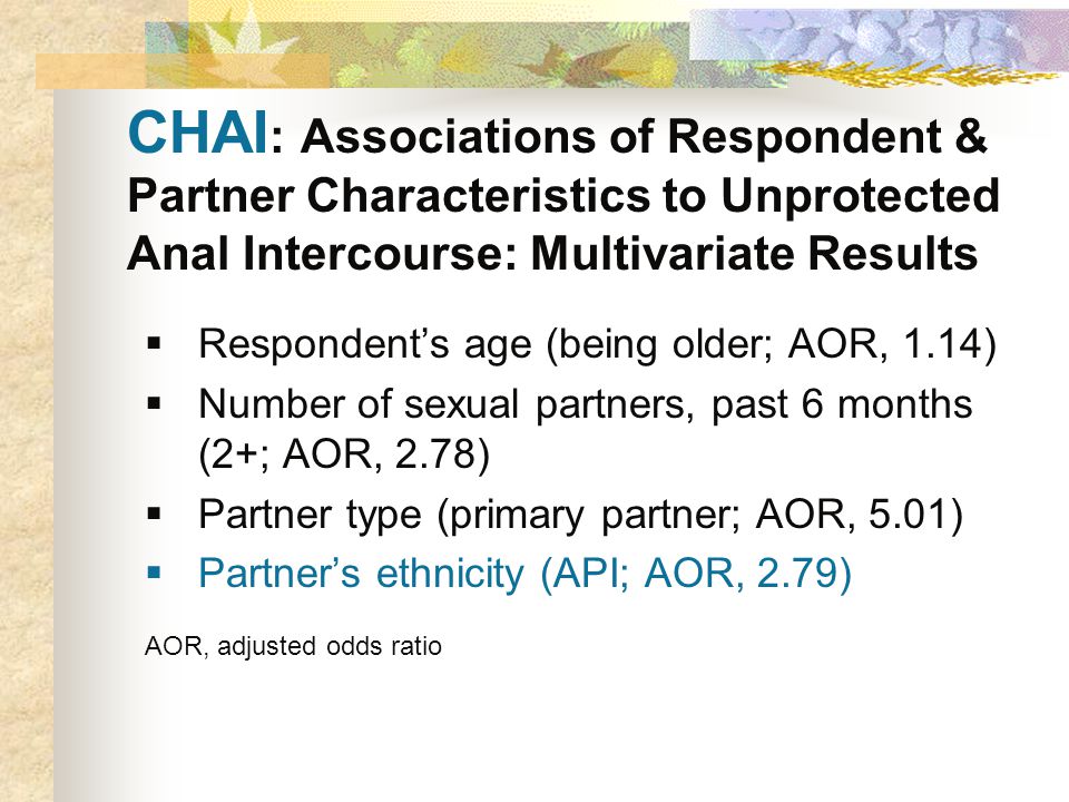 CHAI : Associations of Respondent & Partner Characteristics to Unprotected Anal Intercourse: Multivariate Results  Respondent’s age (being older; AOR, 1.14)  Number of sexual partners, past 6 months (2+; AOR, 2.78)  Partner type (primary partner; AOR, 5.01)  Partner’s ethnicity (API; AOR, 2.79) AOR, adjusted odds ratio