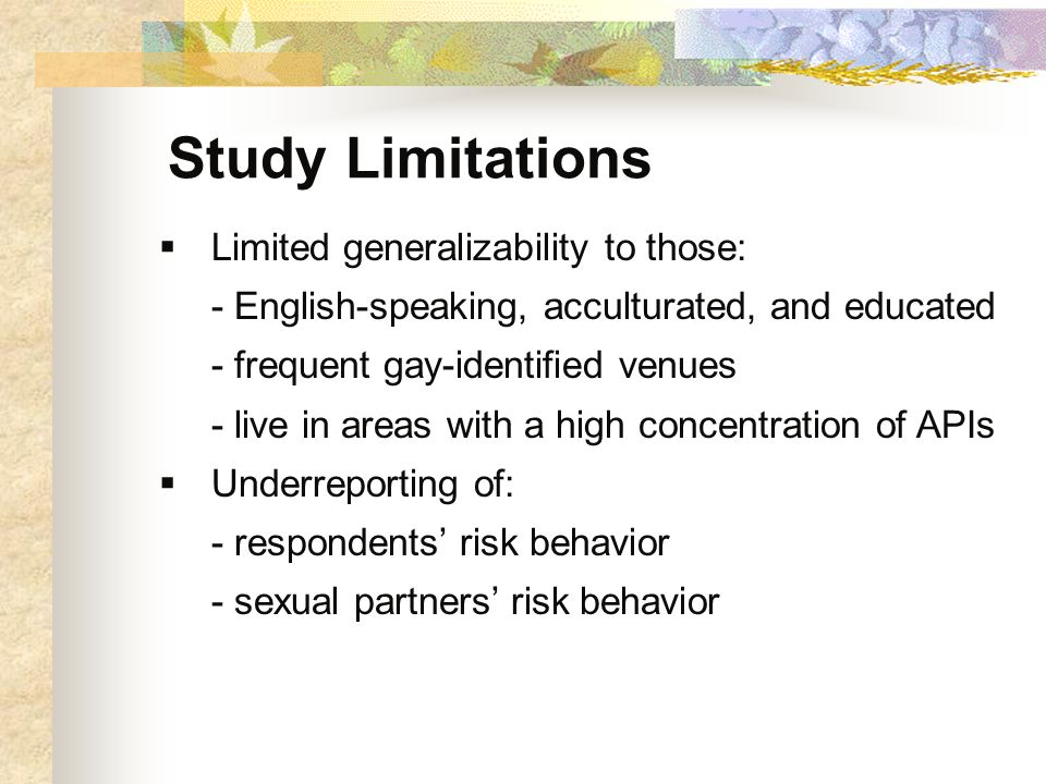 Study Limitations  Limited generalizability to those: - English-speaking, acculturated, and educated - frequent gay-identified venues - live in areas with a high concentration of APIs  Underreporting of: - respondents’ risk behavior - sexual partners’ risk behavior