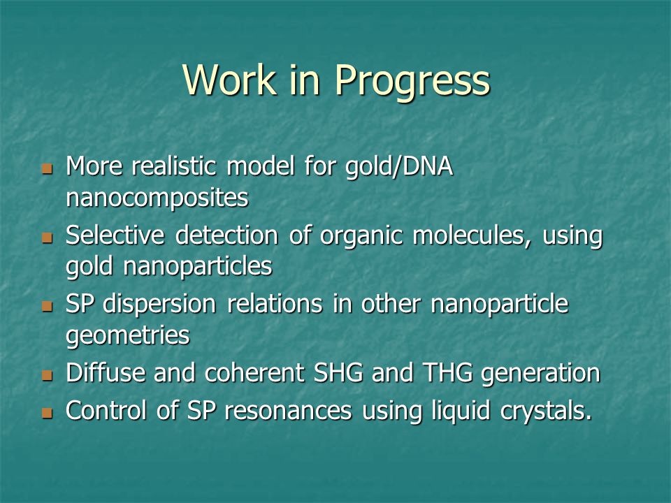 Work in Progress More realistic model for gold/DNA nanocomposites More realistic model for gold/DNA nanocomposites Selective detection of organic molecules, using gold nanoparticles Selective detection of organic molecules, using gold nanoparticles SP dispersion relations in other nanoparticle geometries SP dispersion relations in other nanoparticle geometries Diffuse and coherent SHG and THG generation Diffuse and coherent SHG and THG generation Control of SP resonances using liquid crystals.