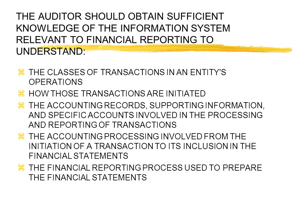 THE AUDITOR SHOULD OBTAIN SUFFICIENT KNOWLEDGE OF THE INFORMATION SYSTEM RELEVANT TO FINANCIAL REPORTING TO UNDERSTAND:  THE CLASSES OF TRANSACTIONS IN AN ENTITY S OPERATIONS  HOW THOSE TRANSACTIONS ARE INITIATED  THE ACCOUNTING RECORDS, SUPPORTING INFORMATION, AND SPECIFIC ACCOUNTS INVOLVED IN THE PROCESSING AND REPORTING OF TRANSACTIONS  THE ACCOUNTING PROCESSING INVOLVED FROM THE INITIATION OF A TRANSACTION TO ITS INCLUSION IN THE FINANCIAL STATEMENTS  THE FINANCIAL REPORTING PROCESS USED TO PREPARE THE FINANCIAL STATEMENTS