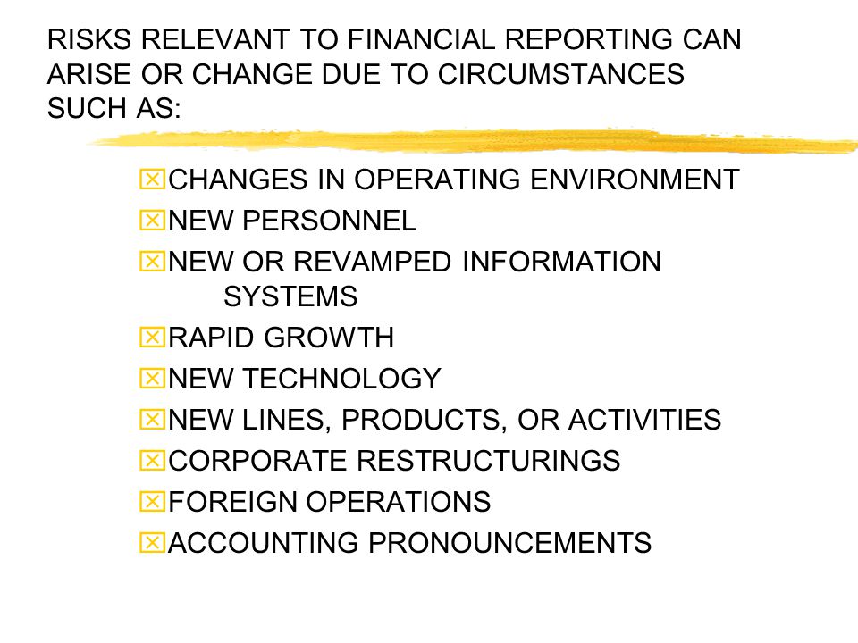 RISKS RELEVANT TO FINANCIAL REPORTING CAN ARISE OR CHANGE DUE TO CIRCUMSTANCES SUCH AS:  CHANGES IN OPERATING ENVIRONMENT  NEW PERSONNEL  NEW OR REVAMPED INFORMATION SYSTEMS  RAPID GROWTH  NEW TECHNOLOGY  NEW LINES, PRODUCTS, OR ACTIVITIES  CORPORATE RESTRUCTURINGS  FOREIGN OPERATIONS  ACCOUNTING PRONOUNCEMENTS