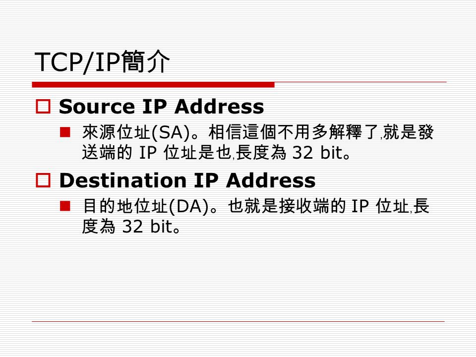 TCP/IP 簡介  Source IP Address 來源位址 (SA) 。相信這個不用多解釋了﹐就是發 送端的 IP 位址是也﹐長度為 32 bit 。  Destination IP Address 目的地位址 (DA) 。也就是接收端的 IP 位址﹐長 度為 32 bit 。