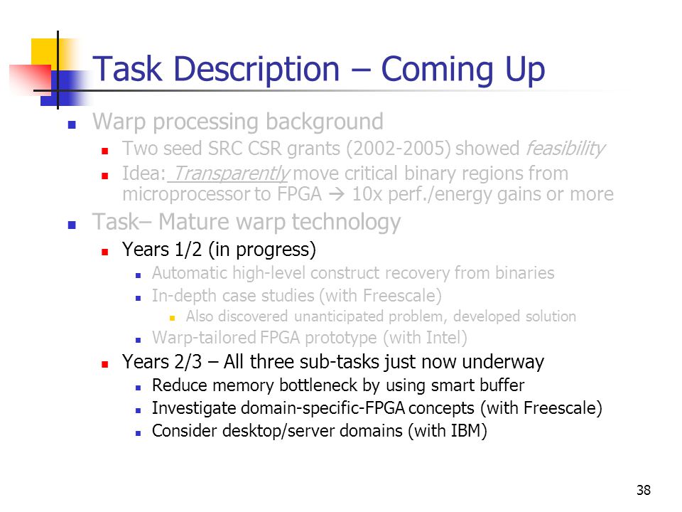 38 Task Description – Coming Up Warp processing background Two seed SRC CSR grants ( ) showed feasibility Idea: Transparently move critical binary regions from microprocessor to FPGA  10x perf./energy gains or more Task– Mature warp technology Years 1/2 (in progress) Automatic high-level construct recovery from binaries In-depth case studies (with Freescale) Also discovered unanticipated problem, developed solution Warp-tailored FPGA prototype (with Intel) Years 2/3 – All three sub-tasks just now underway Reduce memory bottleneck by using smart buffer Investigate domain-specific-FPGA concepts (with Freescale) Consider desktop/server domains (with IBM)