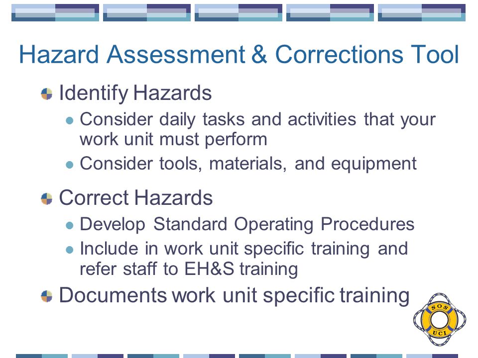 Hazard Assessment & Corrections Tool Identify Hazards Consider daily tasks and activities that your work unit must perform Consider tools, materials, and equipment Correct Hazards Develop Standard Operating Procedures Include in work unit specific training and refer staff to EH&S training Documents work unit specific training