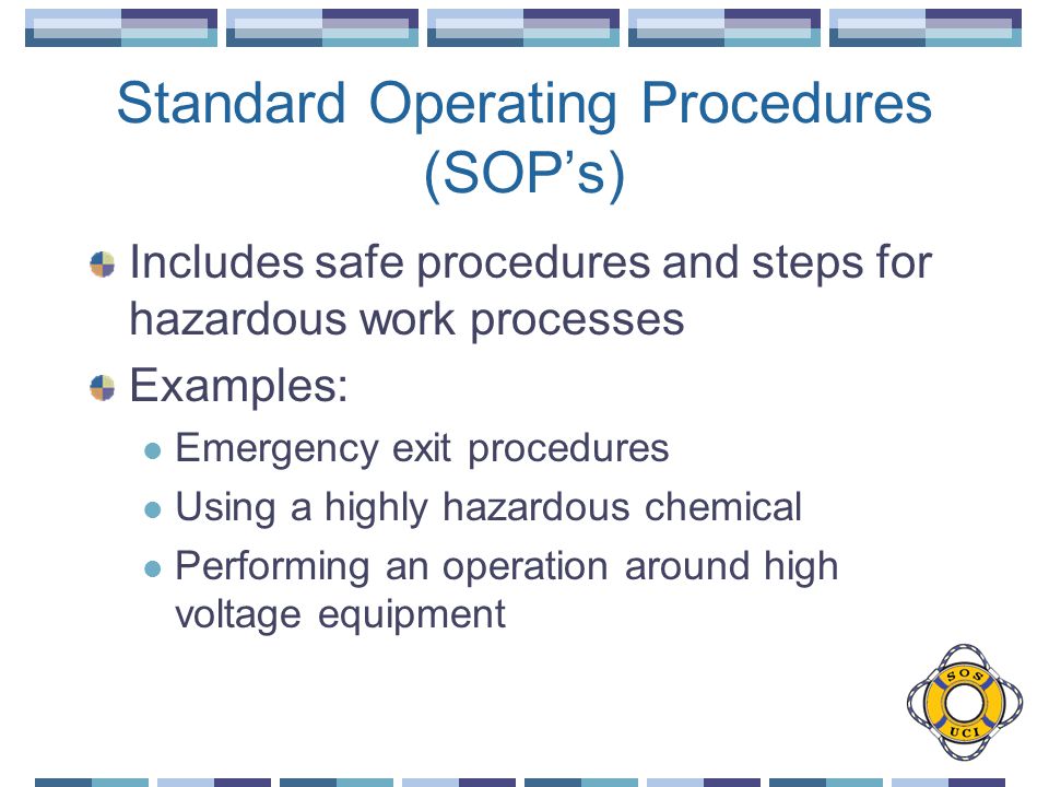 Standard Operating Procedures (SOP’s) Includes safe procedures and steps for hazardous work processes Examples: Emergency exit procedures Using a highly hazardous chemical Performing an operation around high voltage equipment
