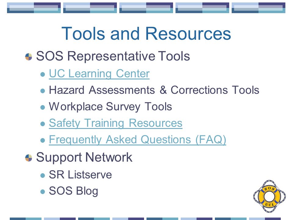 Tools and Resources SOS Representative Tools UC Learning Center Hazard Assessments & Corrections Tools Workplace Survey Tools Safety Training Resources Frequently Asked Questions (FAQ) Support Network SR Listserve SOS Blog