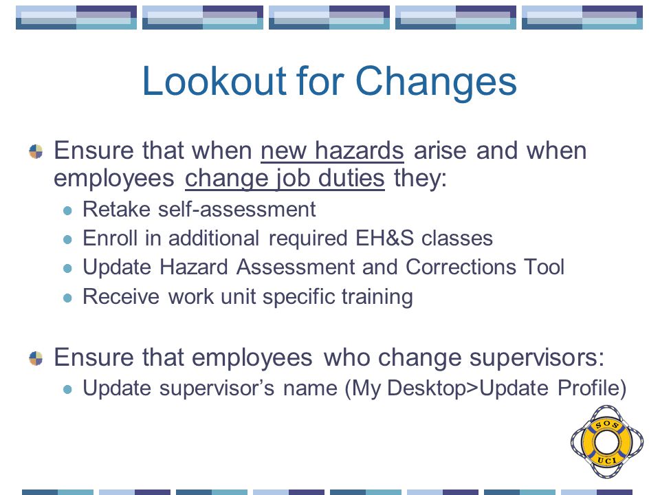 Lookout for Changes Ensure that when new hazards arise and when employees change job duties they: Retake self-assessment Enroll in additional required EH&S classes Update Hazard Assessment and Corrections Tool Receive work unit specific training Ensure that employees who change supervisors: Update supervisor’s name (My Desktop>Update Profile)