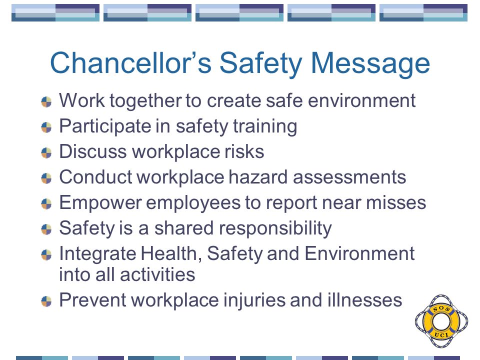 Chancellor’s Safety Message Work together to create safe environment Participate in safety training Discuss workplace risks Conduct workplace hazard assessments Empower employees to report near misses Safety is a shared responsibility Integrate Health, Safety and Environment into all activities Prevent workplace injuries and illnesses