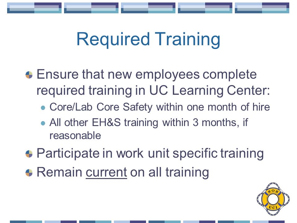 Required Training Ensure that new employees complete required training in UC Learning Center: Core/Lab Core Safety within one month of hire All other EH&S training within 3 months, if reasonable Participate in work unit specific training Remain current on all training