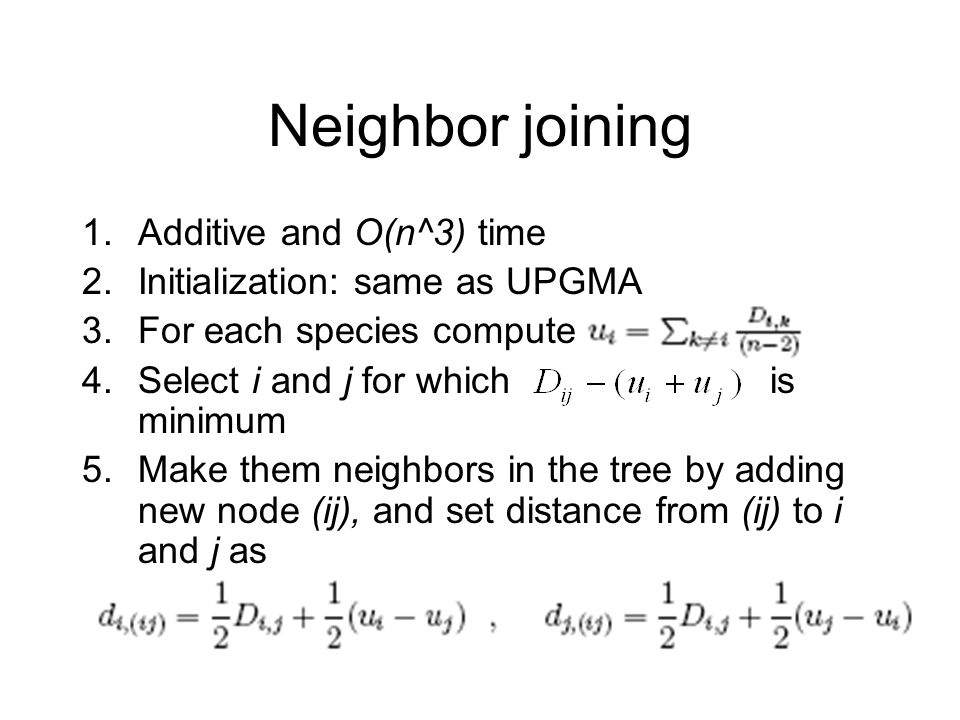 Neighbor joining 1.Additive and O(n^3) time 2.Initialization: same as UPGMA 3.For each species compute 4.Select i and j for which is minimum 5.Make them neighbors in the tree by adding new node (ij), and set distance from (ij) to i and j as
