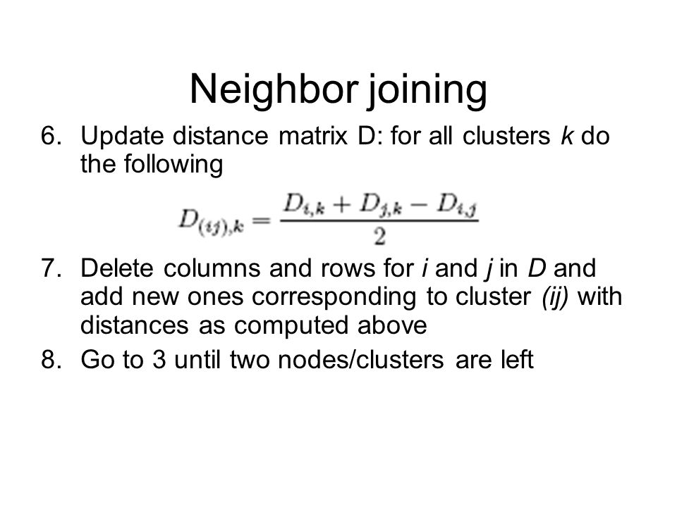 Neighbor joining 6.Update distance matrix D: for all clusters k do the following 7.Delete columns and rows for i and j in D and add new ones corresponding to cluster (ij) with distances as computed above 8.Go to 3 until two nodes/clusters are left