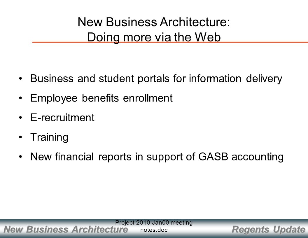 Regents Update New Business Architecture Project 2010 Jan00 meeting notes.doc New Business Architecture: Doing more via the Web Business and student portals for information delivery Employee benefits enrollment E-recruitment Training New financial reports in support of GASB accounting